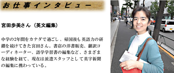 宮田歩美さん（英文編集）-- 中学の2年間をカナダで過ごし、帰国後も英語力の研鑽を続けてきた宮田さん。書店の洋書販売、翻訳コーディネーター、語学学習書の編集など、さまざまな経験を経て、現在は派遣スタッフとして英字新聞の編集に携わっている。